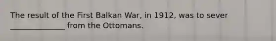 The result of the First Balkan War, in 1912, was to sever ______________ from the Ottomans.