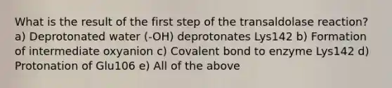 What is the result of the first step of the transaldolase reaction? a) Deprotonated water (-OH) deprotonates Lys142 b) Formation of intermediate oxyanion c) Covalent bond to enzyme Lys142 d) Protonation of Glu106 e) All of the above