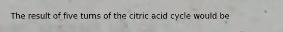 The result of five turns of the citric acid cycle would be