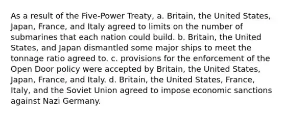 As a result of the Five-Power Treaty, a. Britain, the United States, Japan, France, and Italy agreed to limits on the number of submarines that each nation could build. b. Britain, the United States, and Japan dismantled some major ships to meet the tonnage ratio agreed to. c. provisions for the enforcement of the Open Door policy were accepted by Britain, the United States, Japan, France, and Italy. d. Britain, the United States, France, Italy, and the Soviet Union agreed to impose economic sanctions against Nazi Germany.