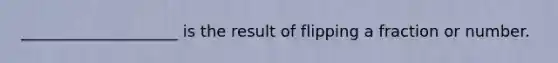 ____________________ is the result of flipping a fraction or number.