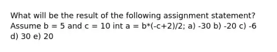 What will be the result of the following assignment statement? Assume b = 5 and c = 10 int a = b*(-c+2)/2; a) -30 b) -20 c) -6 d) 30 e) 20