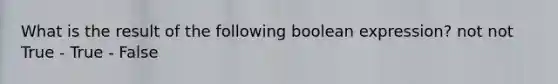 What is the result of the following boolean expression? not not True - True - False