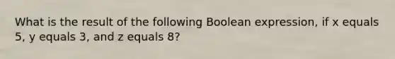 What is the result of the following Boolean expression, if x equals 5, y equals 3, and z equals 8?