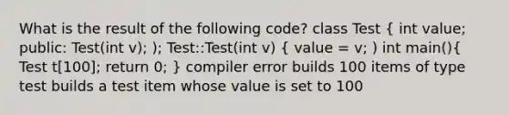 What is the result of the following code? class Test ( int value; public: Test(int v); ); Test::Test(int v) { value = v; ) int main(){ Test t[100]; return 0; ) compiler error builds 100 items of type test builds a test item whose value is set to 100