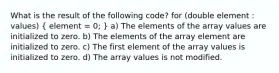 What is the result of the following code? for (double element : values) ( element = 0; ) a) The elements of the array values are initialized to zero. b) The elements of the array element are initialized to zero. c) The first element of the array values is initialized to zero. d) The array values is not modified.