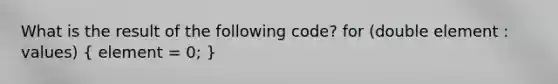 What is the result of the following code? for (double element : values) ( element = 0; )