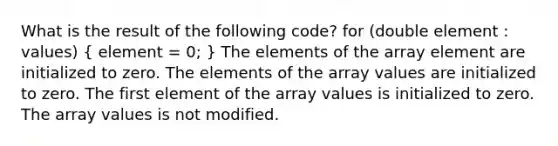 What is the result of the following code? for (double element : values) ( element = 0; ) The elements of the array element are initialized to zero. The elements of the array values are initialized to zero. The first element of the array values is initialized to zero. The array values is not modified.