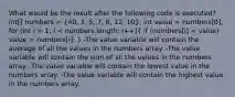 What would be the result after the following code is executed? int[] numbers = (40, 3, 5, 7, 8, 12, 10); int value = numbers[0]; for (int i = 1; i < numbers.length; i++)( if (numbers[i] < value) value = numbers[i]; ) -The value variable will contain the average of all the values in the numbers array. -The value variable will contain the sum of all the values in the numbers array. -The value variable will contain the lowest value in the numbers array. -The value variable will contain the highest value in the numbers array.