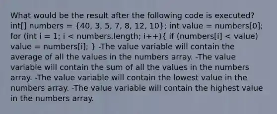 What would be the result after the following code is executed? int[] numbers = (40, 3, 5, 7, 8, 12, 10); int value = numbers[0]; for (int i = 1; i < numbers.length; i++)( if (numbers[i] < value) value = numbers[i]; ) -The value variable will contain the average of all the values in the numbers array. -The value variable will contain the sum of all the values in the numbers array. -The value variable will contain the lowest value in the numbers array. -The value variable will contain the highest value in the numbers array.