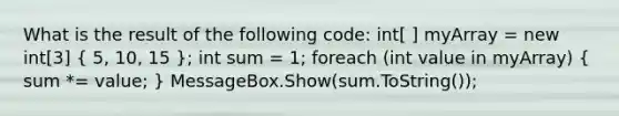 What is the result of the following code: int[ ] myArray = new int[3] ( 5, 10, 15 ); int sum = 1; foreach (int value in myArray) ( sum *= value; ) MessageBox.Show(sum.ToString());