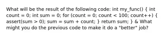 What will be the result of the following code: int my_func() ( int count = 0; int sum = 0; for (count = 0; count 0); sum = sum + count; ) return sum; } & What might you do the previous code to make it do a "better" job?