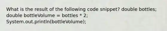 What is the result of the following code snippet? double bottles; double bottleVolume = bottles * 2; System.out.println(bottleVolume);