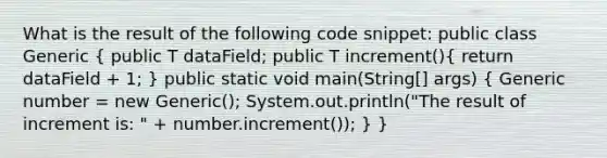 What is the result of the following code snippet: public class Generic ( public T dataField; public T increment(){ return dataField + 1; ) public static void main(String[] args) ( Generic number = new Generic (); System.out.println("The result of increment is: " + number.increment()); ) }