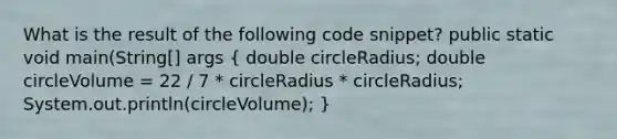 What is the result of the following code snippet? public static void main(String[] args ( double circleRadius; double circleVolume = 22 / 7 * circleRadius * circleRadius; System.out.println(circleVolume); )