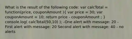 What is the result of the following code: var calcTotal = function(price, couponAmount )( var price = 30; var couponAmount = 10; return price - couponAmount ; ) console.log( calcTotal(50,10) ); -One alert with message: 20 - First alert with message: 20 Second alert with message: 40 - no alerts