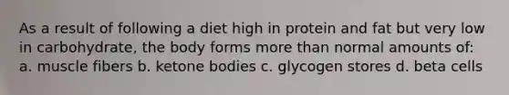 As a result of following a diet high in protein and fat but very low in carbohydrate, the body forms more than normal amounts of: a. muscle fibers b. ketone bodies c. glycogen stores d. beta cells