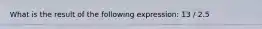 What is the result of the following expression: 13 / 2.5