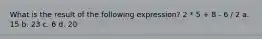 What is the result of the following expression? 2 * 5 + 8 - 6 / 2 a. 15 b. 23 c. 6 d. 20