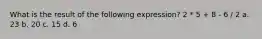 What is the result of the following expression? 2 * 5 + 8 - 6 / 2 a. 23 b. 20 c. 15 d. 6