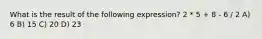 What is the result of the following expression? 2 * 5 + 8 - 6 / 2 A) 6 B) 15 C) 20 D) 23