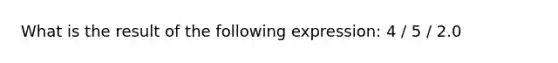 What is the result of the following expression: 4 / 5 / 2.0