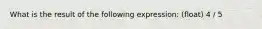 What is the result of the following expression: (float) 4 / 5