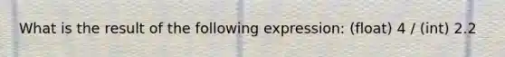 What is the result of the following expression: (float) 4 / (int) 2.2