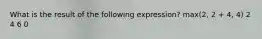 What is the result of the following expression? max(2, 2 + 4, 4) 2 4 6 0