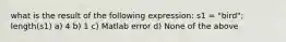 what is the result of the following expression: s1 = "bird"; length(s1) a) 4 b) 1 c) Matlab error d) None of the above