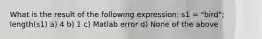 What is the result of the following expression: s1 = "bird"; length(s1) a) 4 b) 1 c) Matlab error d) None of the above