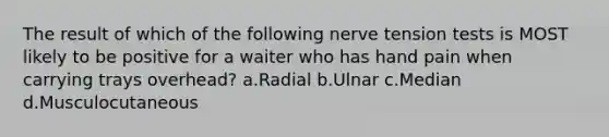 The result of which of the following nerve tension tests is MOST likely to be positive for a waiter who has hand pain when carrying trays overhead? a.Radial b.Ulnar c.Median d.Musculocutaneous