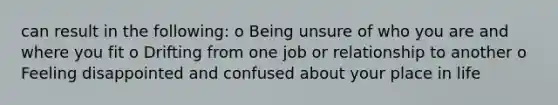 can result in the following: o Being unsure of who you are and where you fit o Drifting from one job or relationship to another o Feeling disappointed and confused about your place in life