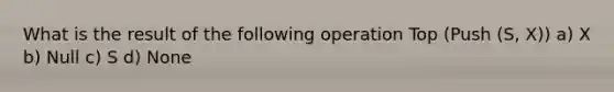 What is the result of the following operation Top (Push (S, X)) a) X b) Null c) S d) None