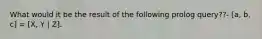 What would it be the result of the following prolog query??- [a, b, c] = [X, Y | Z].