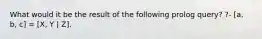 What would it be the result of the following prolog query? ?- [a, b, c] = [X, Y | Z].