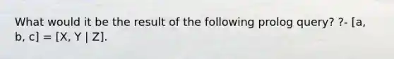 What would it be the result of the following prolog query? ?- [a, b, c] = [X, Y | Z].