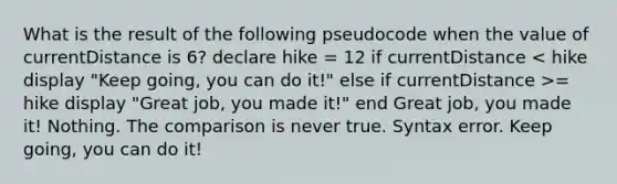 What is the result of the following pseudocode when the value of currentDistance is 6? declare hike = 12 if currentDistance = hike display "Great job, you made it!" end Great job, you made it! Nothing. The comparison is never true. Syntax error. Keep going, you can do it!