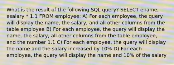 What is the result of the following SQL query? SELECT ename, esalary * 1.1 FROM employee; A) For each employee, the query will display the name, the salary, and all other columns from the table employee B) For each employee, the query will display the name, the salary, all other columns from the table employee, and the number 1.1 C) For each employee, the query will display the name and the salary increased by 10% D) For each employee, the query will display the name and 10% of the salary