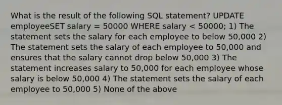 What is the result of the following SQL statement? UPDATE employeeSET salary = 50000 WHERE salary < 50000; 1) The statement sets the salary for each employee to below 50,000 2) The statement sets the salary of each employee to 50,000 and ensures that the salary cannot drop below 50,000 3) The statement increases salary to 50,000 for each employee whose salary is below 50,000 4) The statement sets the salary of each employee to 50,000 5) None of the above