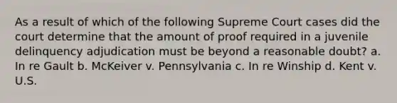 As a result of which of the following Supreme Court cases did the court determine that the amount of proof required in a juvenile delinquency adjudication must be beyond a reasonable doubt? a. In re Gault b. McKeiver v. Pennsylvania c. In re Winship d. Kent v. U.S.