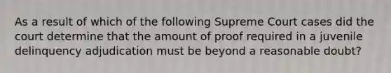 As a result of which of the following Supreme Court cases did the court determine that the amount of proof required in a juvenile delinquency adjudication must be beyond a reasonable doubt?