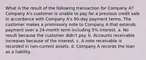 What is the result of the following transaction for Company A? Company A's customer is unable to pay for a previous credit sale in accordance with Company A's 90-day payment terms. The customer makes a promissory note to Company A that extends payment over a 24-month term including 5% interest. a. No result because the customer didn't pay. b. Accounts receivable increases because of the interest. c. A note receivable is recorded in non-current assets. d. Company A records the loan as a liability.