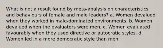 What is not a result found by meta-analysis on characteristics and behaviours of female and male leaders? a. Women devalued when they worked in male-dominated environments. b. Women devalued when the evaluators were men. c. Women evaluated favourably when they used directive or autocratic styles. d. Women led in a more democratic style than men.