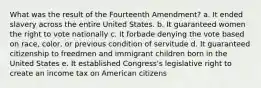 What was the result of the Fourteenth Amendment? a. It ended slavery across the entire United States. b. It guaranteed women the right to vote nationally c. It forbade denying the vote based on race, color, or previous condition of servitude d. It guaranteed citizenship to freedmen and immigrant children born in the United States e. It established Congress's legislative right to create an income tax on American citizens