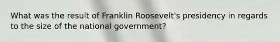 What was the result of Franklin Roosevelt's presidency in regards to the size of the national government?