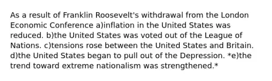 As a result of Franklin Roosevelt's withdrawal from the London Economic Conference a)​inflation in the United States was reduced. b)​the United States was voted out of the League of Nations. c)​tensions rose between the United States and Britain. d)​the United States began to pull out of the Depression. *e)​the trend toward extreme nationalism was strengthened.*