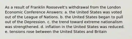 As a result of Franklin Roosevelt's withdrawal from the London Economic Conference Answers: a. the United States was voted out of the League of Nations. b. the United States began to pull out of the Depression. c. the trend toward extreme nationalism was strengthened. d. inflation in the United States was reduced. e. tensions rose between the United States and Britain