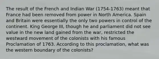 The result of the French and Indian War (1754-1763) meant that France had been removed from power in North America. Spain and Britain were essentially the only two powers in control of the continent. King George III, though he and parliament did not see value in the new land gained from the war, restricted the westward movement of the colonists with his famous Proclamation of 1763. According to this proclamation, what was the western boundary of the colonists?