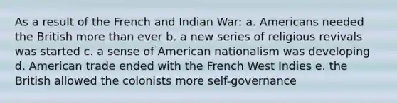 As a result of the French and Indian War: a. Americans needed the British more than ever b. a new series of religious revivals was started c. a sense of American nationalism was developing d. American trade ended with the French West Indies e. the British allowed the colonists more self-governance